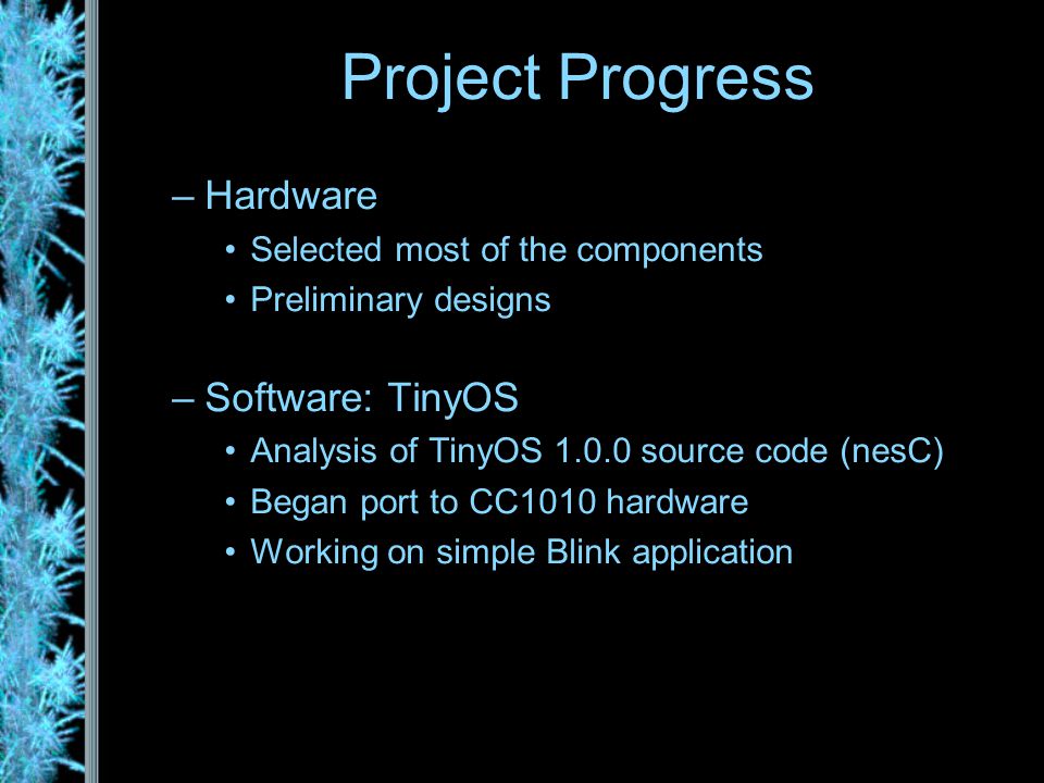 –Hardware Selected most of the components Preliminary designs –Software: TinyOS Analysis of TinyOS source code (nesC) Began port to CC1010 hardware Working on simple Blink application Project Progress