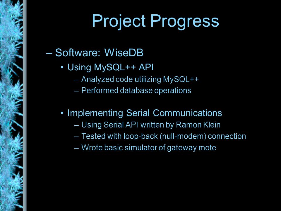 –Software: WiseDB Using MySQL++ API –Analyzed code utilizing MySQL++ –Performed database operations Implementing Serial Communications –Using Serial API written by Ramon Klein –Tested with loop-back (null-modem) connection –Wrote basic simulator of gateway mote Project Progress