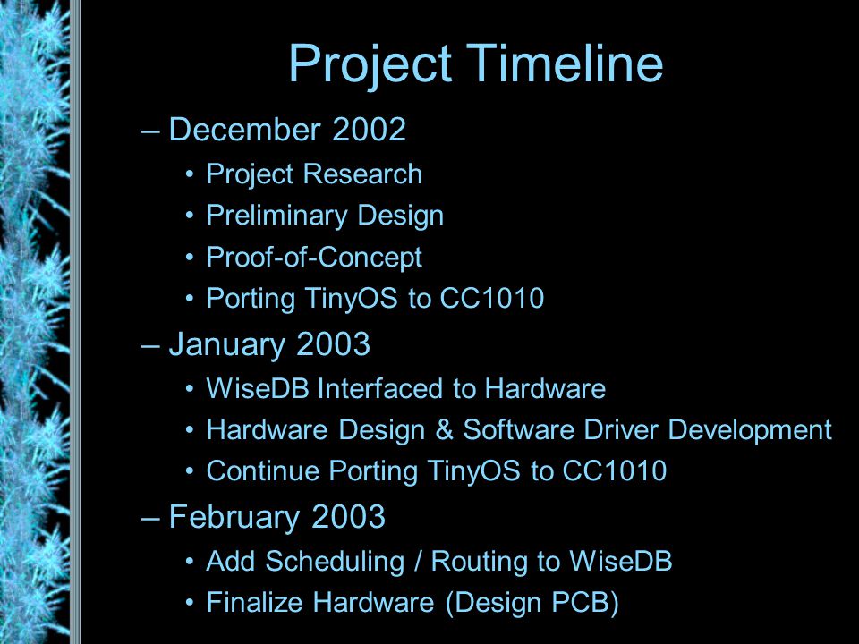 –December 2002 Project Research Preliminary Design Proof-of-Concept Porting TinyOS to CC1010 –January 2003 WiseDB Interfaced to Hardware Hardware Design & Software Driver Development Continue Porting TinyOS to CC1010 –February 2003 Add Scheduling / Routing to WiseDB Finalize Hardware (Design PCB) Project Timeline