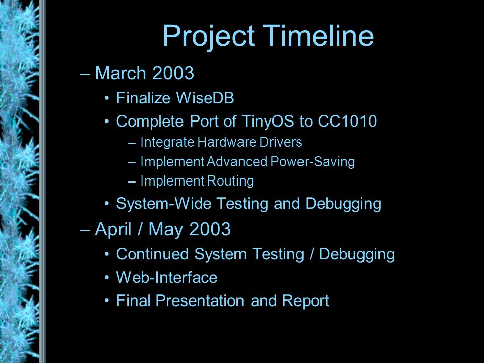 –March 2003 Finalize WiseDB Complete Port of TinyOS to CC1010 –Integrate Hardware Drivers –Implement Advanced Power-Saving –Implement Routing System-Wide Testing and Debugging –April / May 2003 Continued System Testing / Debugging Web-Interface Final Presentation and Report Project Timeline