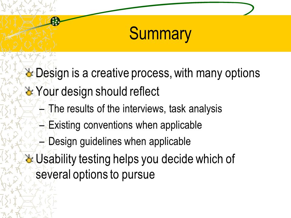 Summary Design is a creative process, with many options Your design should reflect –The results of the interviews, task analysis –Existing conventions when applicable –Design guidelines when applicable Usability testing helps you decide which of several options to pursue