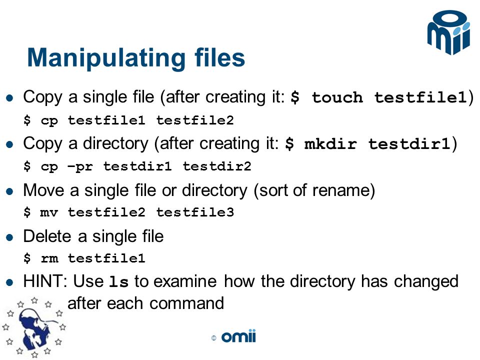 © Manipulating files Copy a single file (after creating it: $ touch testfile1 ) $ cp testfile1 testfile2 Copy a directory (after creating it: $ mkdir testdir1 ) $ cp –pr testdir1 testdir2 Move a single file or directory (sort of rename) $ mv testfile2 testfile3 Delete a single file $ rm testfile1 HINT: Use ls to examine how the directory has changed after each command