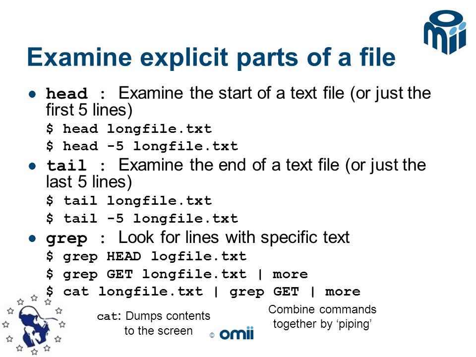 © Examine explicit parts of a file head : Examine the start of a text file (or just the first 5 lines) $ head longfile.txt $ head -5 longfile.txt tail : Examine the end of a text file (or just the last 5 lines) $ tail longfile.txt $ tail -5 longfile.txt grep : Look for lines with specific text $ grep HEAD logfile.txt $ grep GET longfile.txt | more $ cat longfile.txt | grep GET | more Combine commands together by ‘piping’ cat : Dumps contents to the screen