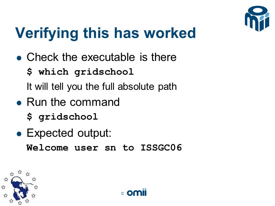 © Verifying this has worked Check the executable is there $ which gridschool It will tell you the full absolute path Run the command $ gridschool Expected output: Welcome user sn to ISSGC06