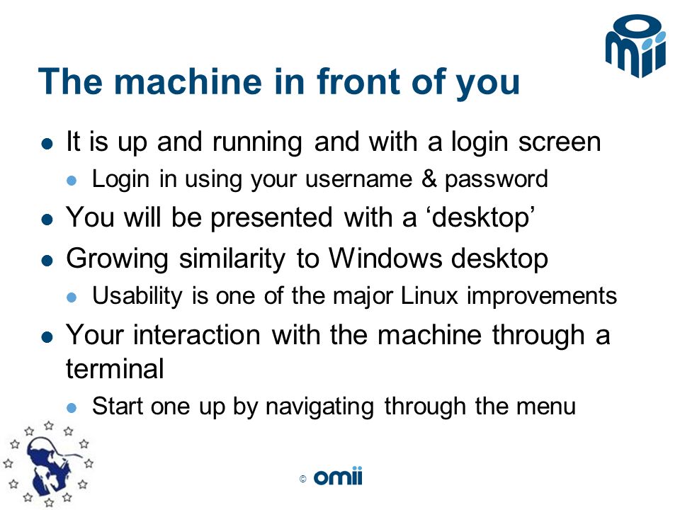 © The machine in front of you It is up and running and with a login screen Login in using your username & password You will be presented with a ‘desktop’ Growing similarity to Windows desktop Usability is one of the major Linux improvements Your interaction with the machine through a terminal Start one up by navigating through the menu