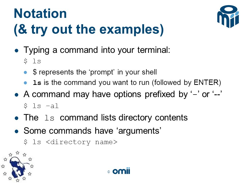 © Notation (& try out the examples) Typing a command into your terminal: $ ls $ represents the ‘prompt’ in your shell ls is the command you want to run (followed by ENTER) A command may have options prefixed by ‘ - ’ or ‘--’ $ ls –al The ls command lists directory contents Some commands have ‘arguments’ $ ls
