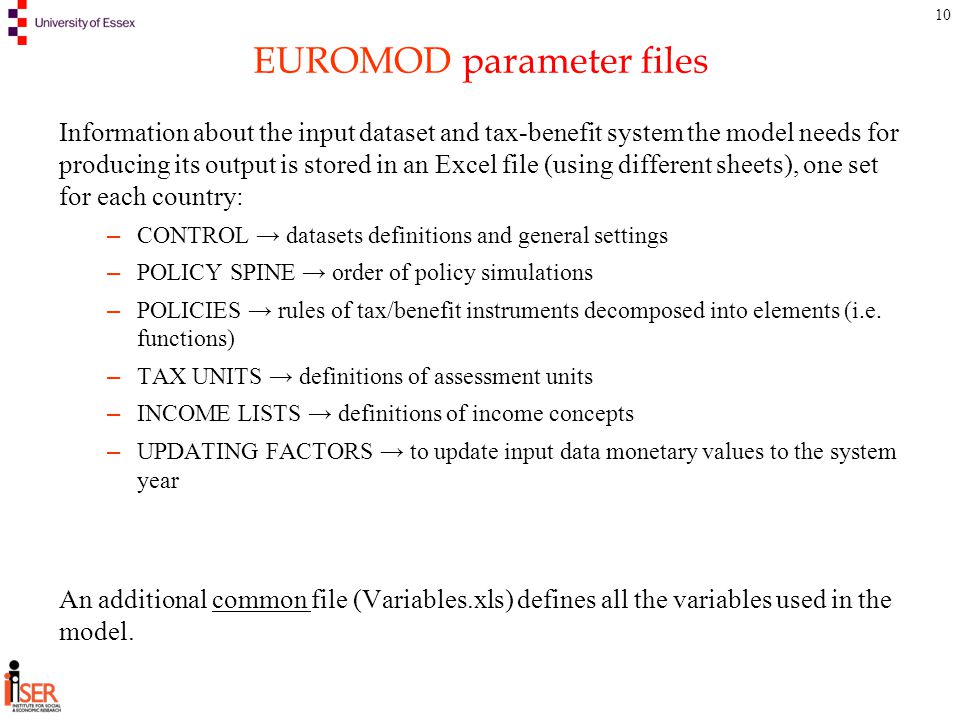 10 EUROMOD parameter files Information about the input dataset and tax-benefit system the model needs for producing its output is stored in an Excel file (using different sheets), one set for each country: – CONTROL → datasets definitions and general settings – POLICY SPINE → order of policy simulations – POLICIES → rules of tax/benefit instruments decomposed into elements (i.e.
