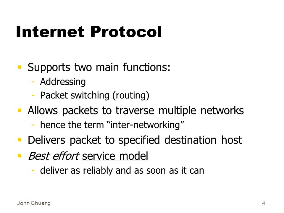 John Chuang4 Internet Protocol  Supports two main functions: -Addressing -Packet switching (routing)  Allows packets to traverse multiple networks -hence the term inter-networking  Delivers packet to specified destination host  Best effort service model -deliver as reliably and as soon as it can