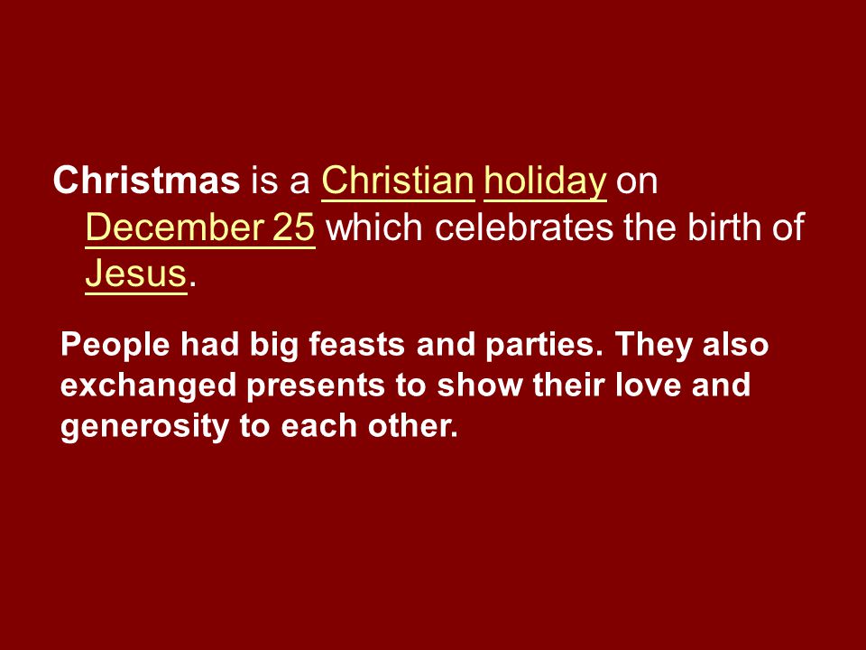 Christmas is a Christian holiday on December 25 which celebrates the birth of Jesus.Christianholiday December 25 Jesus People had big feasts and parties.