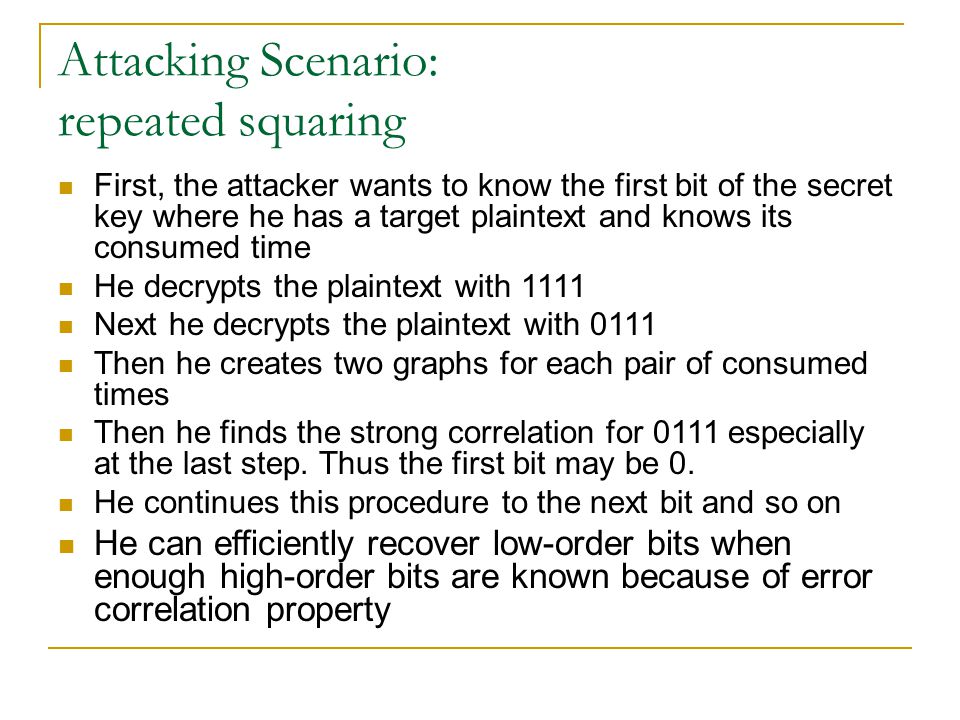 Attacking Scenario: repeated squaring First, the attacker wants to know the first bit of the secret key where he has a target plaintext and knows its consumed time He decrypts the plaintext with 1111 Next he decrypts the plaintext with 0111 Then he creates two graphs for each pair of consumed times Then he finds the strong correlation for 0111 especially at the last step.