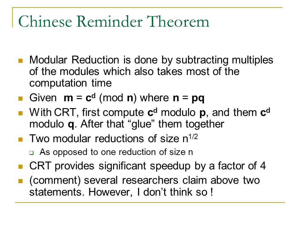 Chinese Reminder Theorem Modular Reduction is done by subtracting multiples of the modules which also takes most of the computation time Given m = c d (mod n) where n = pq With CRT, first compute c d modulo p, and them c d modulo q.
