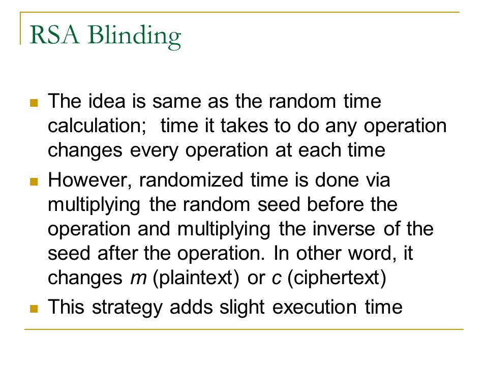 RSA Blinding The idea is same as the random time calculation; time it takes to do any operation changes every operation at each time However, randomized time is done via multiplying the random seed before the operation and multiplying the inverse of the seed after the operation.