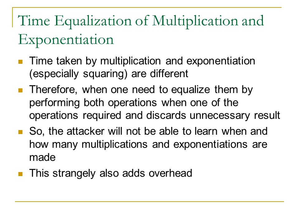 Time Equalization of Multiplication and Exponentiation Time taken by multiplication and exponentiation (especially squaring) are different Therefore, when one need to equalize them by performing both operations when one of the operations required and discards unnecessary result So, the attacker will not be able to learn when and how many multiplications and exponentiations are made This strangely also adds overhead