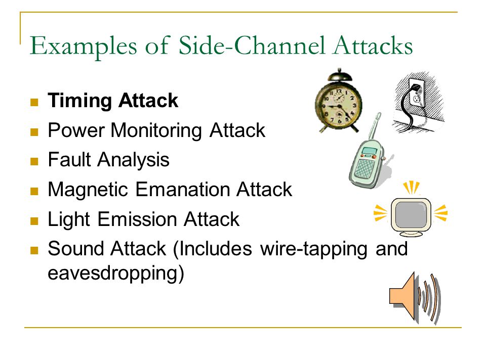 Timing Attack Power Monitoring Attack Fault Analysis Magnetic Emanation Attack Light Emission Attack Sound Attack (Includes wire-tapping and eavesdropping)‏ Examples of Side-Channel Attacks