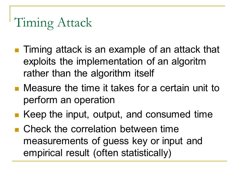 Timing Attack Timing attack is an example of an attack that exploits the implementation of an algoritm rather than the algorithm itself Measure the time it takes for a certain unit to perform an operation Keep the input, output, and consumed time Check the correlation between time measurements of guess key or input and empirical result (often statistically)‏