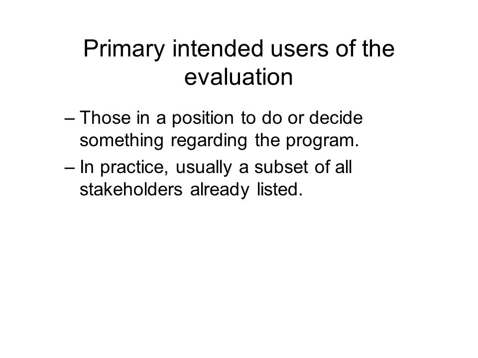 Primary intended users of the evaluation –Those in a position to do or decide something regarding the program.