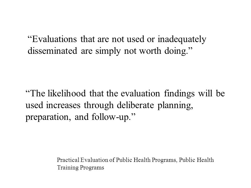 Evaluations that are not used or inadequately disseminated are simply not worth doing. The likelihood that the evaluation findings will be used increases through deliberate planning, preparation, and follow-up. Practical Evaluation of Public Health Programs, Public Health Training Programs