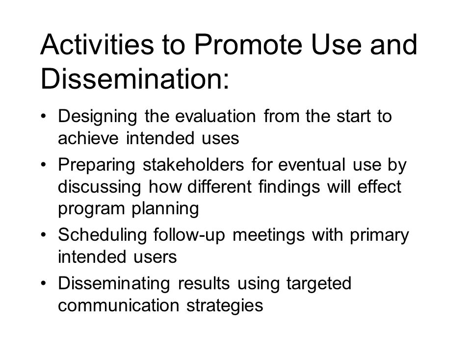 Activities to Promote Use and Dissemination: Designing the evaluation from the start to achieve intended uses Preparing stakeholders for eventual use by discussing how different findings will effect program planning Scheduling follow-up meetings with primary intended users Disseminating results using targeted communication strategies