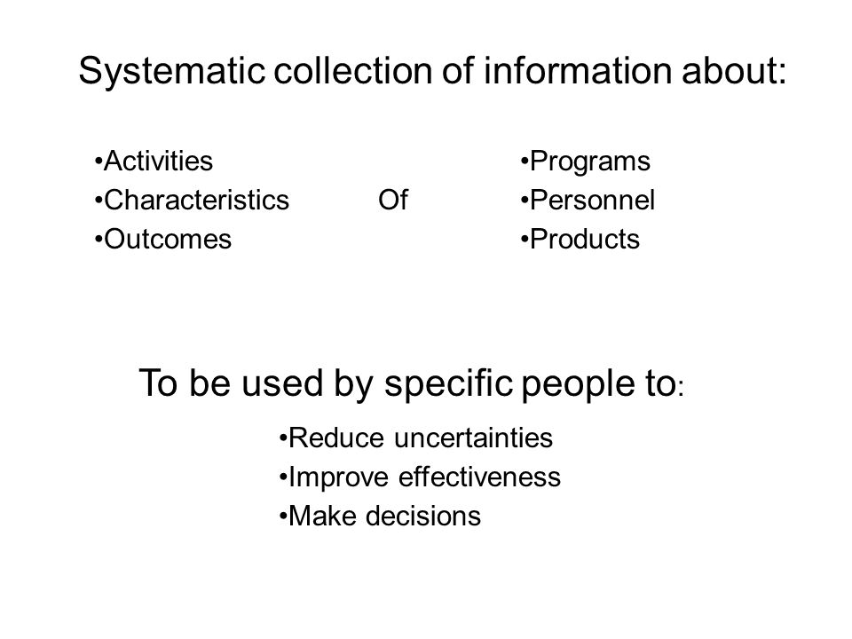 Systematic collection of information about: Activities Characteristics Outcomes Programs Personnel Products Of To be used by specific people to : Reduce uncertainties Improve effectiveness Make decisions