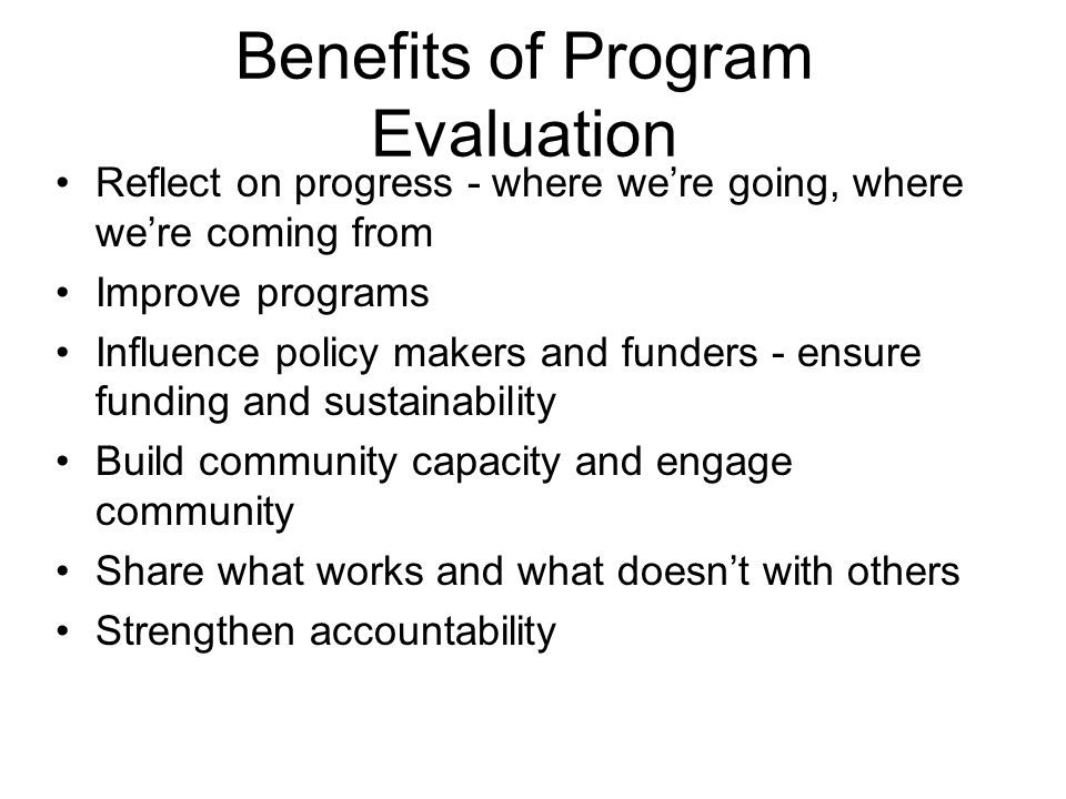 Benefits of Program Evaluation Reflect on progress - where we’re going, where we’re coming from Improve programs Influence policy makers and funders - ensure funding and sustainability Build community capacity and engage community Share what works and what doesn’t with others Strengthen accountability