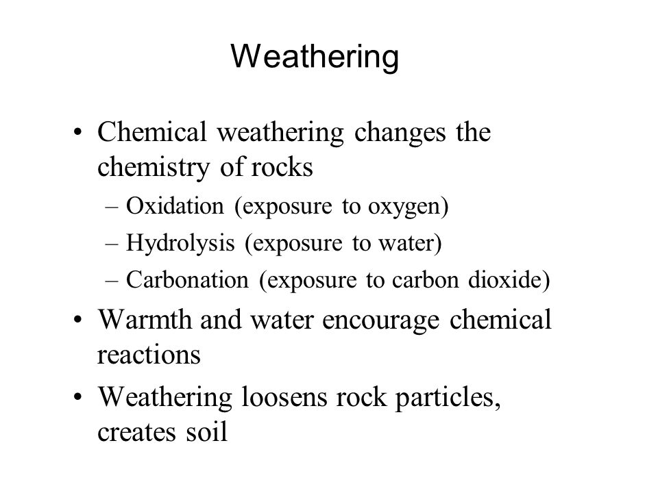 Weathering Chemical weathering changes the chemistry of rocks –Oxidation (exposure to oxygen) –Hydrolysis (exposure to water) –Carbonation (exposure to carbon dioxide) Warmth and water encourage chemical reactions Weathering loosens rock particles, creates soil
