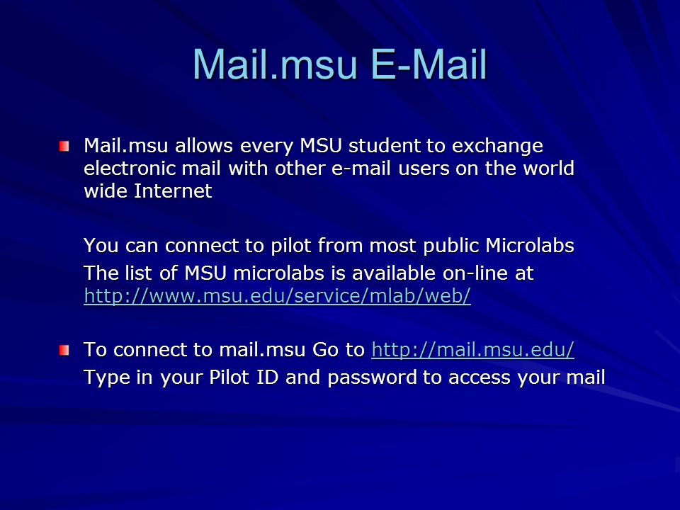 Mail.msu  Mail.msu allows every MSU student to exchange electronic mail with other  users on the world wide Internet You can connect to pilot from most public Microlabs The list of MSU microlabs is available on-line at     To connect to mail.msu Go to     Type in your Pilot ID and password to access your mail