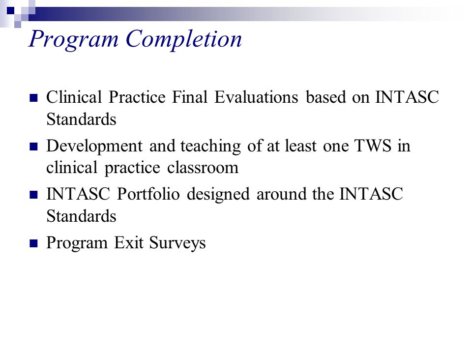 Program Completion Clinical Practice Final Evaluations based on INTASC Standards Development and teaching of at least one TWS in clinical practice classroom INTASC Portfolio designed around the INTASC Standards Program Exit Surveys