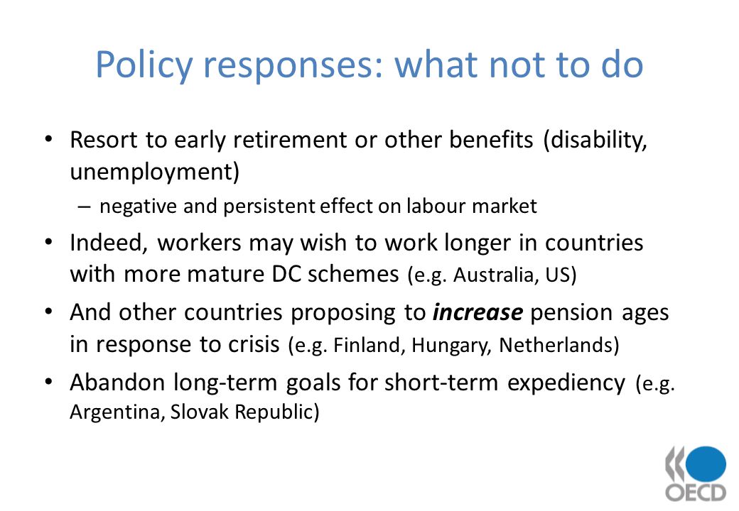 Policy responses: what not to do Resort to early retirement or other benefits (disability, unemployment) – negative and persistent effect on labour market Indeed, workers may wish to work longer in countries with more mature DC schemes (e.g.