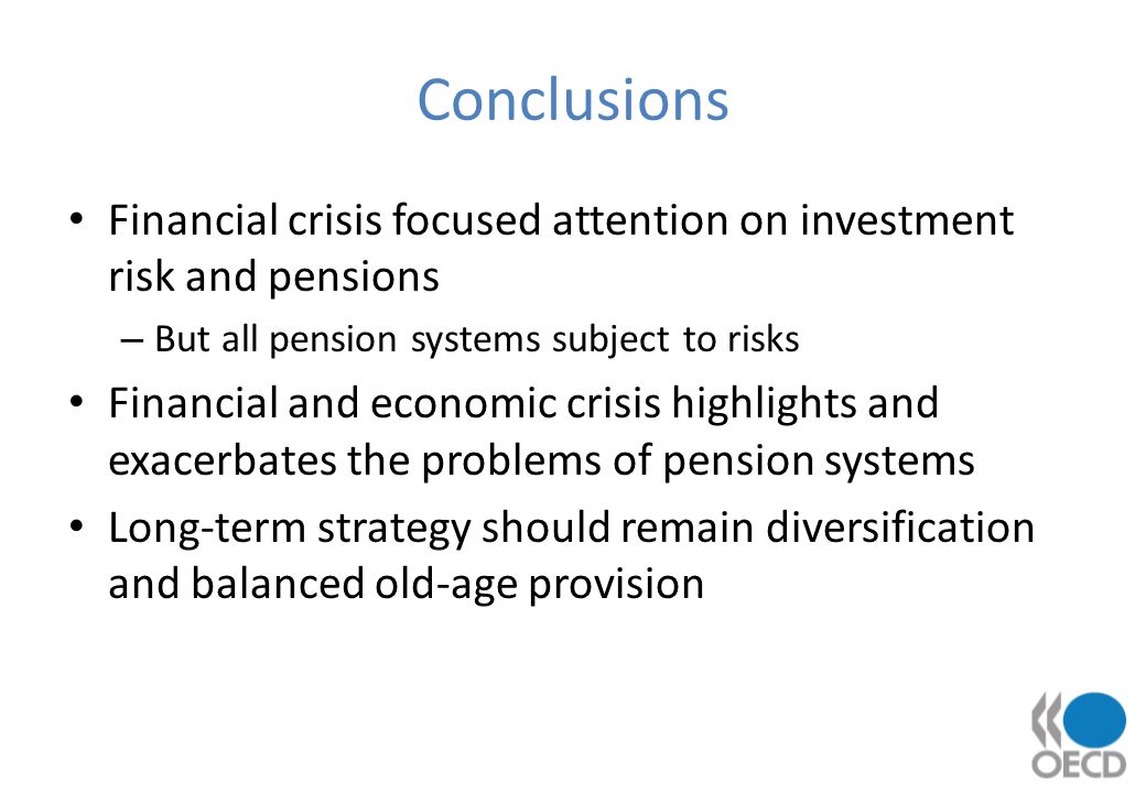 Conclusions Financial crisis focused attention on investment risk and pensions – But all pension systems subject to risks Financial and economic crisis highlights and exacerbates the problems of pension systems Long-term strategy should remain diversification and balanced old-age provision