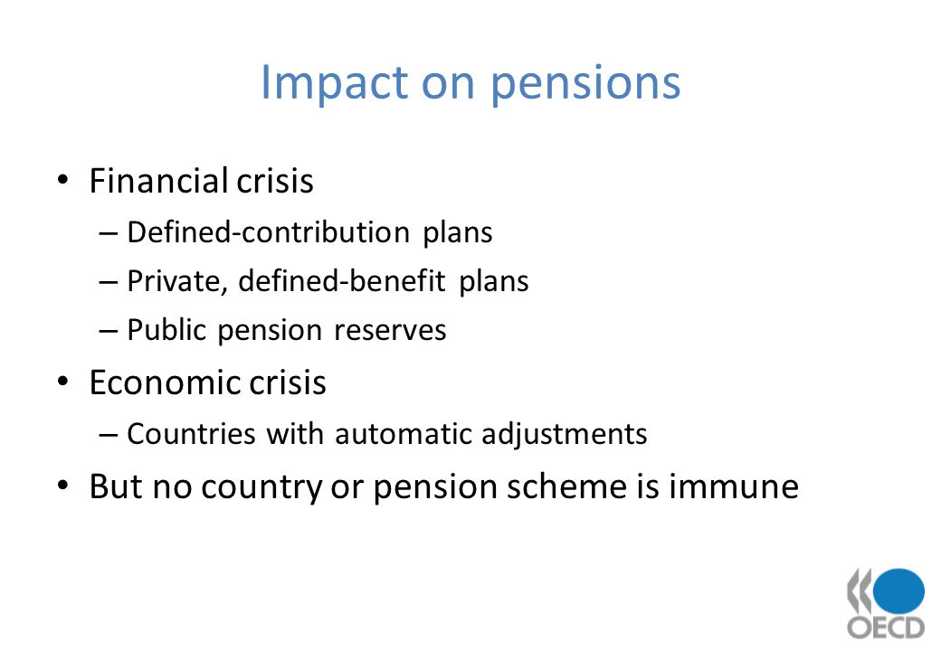 Impact on pensions Financial crisis – Defined-contribution plans – Private, defined-benefit plans – Public pension reserves Economic crisis – Countries with automatic adjustments But no country or pension scheme is immune