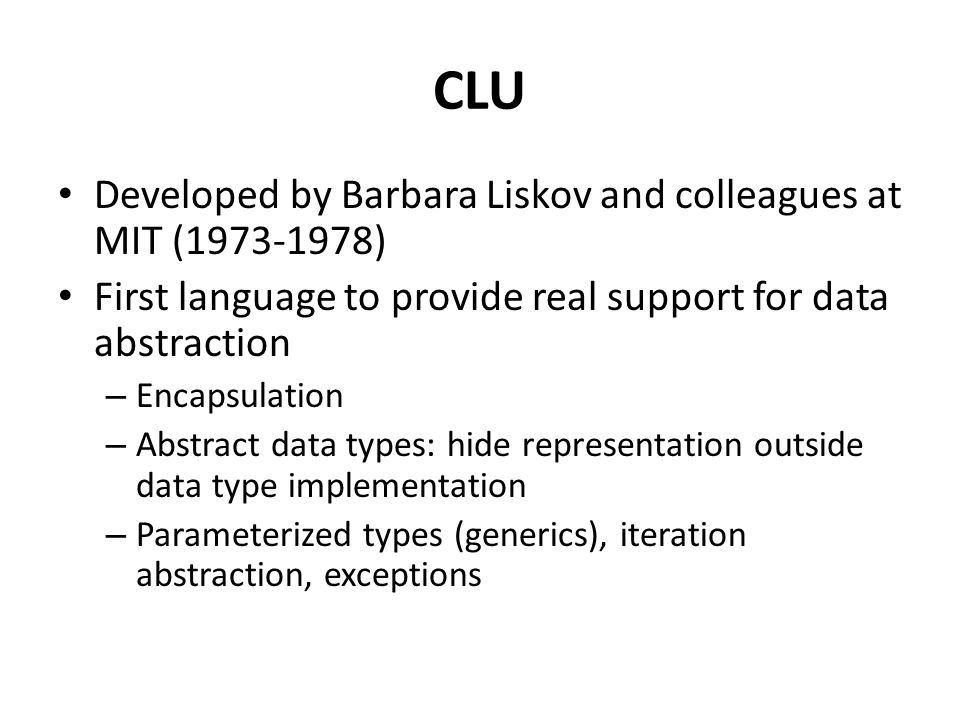 CLU Developed by Barbara Liskov and colleagues at MIT ( ) First language to provide real support for data abstraction – Encapsulation – Abstract data types: hide representation outside data type implementation – Parameterized types (generics), iteration abstraction, exceptions