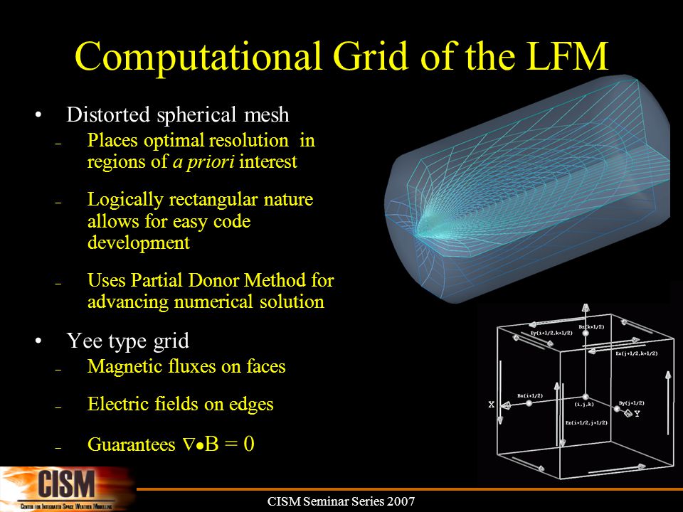 CISM Seminar Series 2007 Computational Grid of the LFM Distorted spherical mesh – Places optimal resolution in regions of a priori interest – Logically rectangular nature allows for easy code development – Uses Partial Donor Method for advancing numerical solution Yee type grid – Magnetic fluxes on faces – Electric fields on edges – Guarantees  B = 0