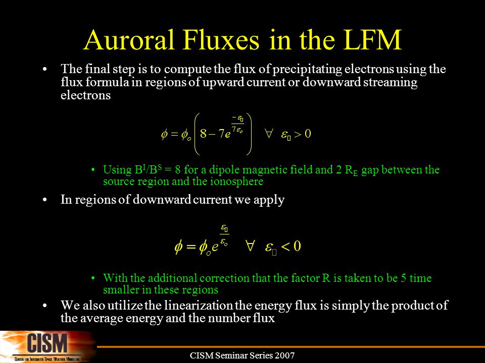 CISM Seminar Series 2007 Auroral Fluxes in the LFM The final step is to compute the flux of precipitating electrons using the flux formula in regions of upward current or downward streaming electrons Using B I /B S = 8 for a dipole magnetic field and 2 R E gap between the source region and the ionosphere In regions of downward current we apply With the additional correction that the factor R is taken to be 5 time smaller in these regions We also utilize the linearization the energy flux is simply the product of the average energy and the number flux
