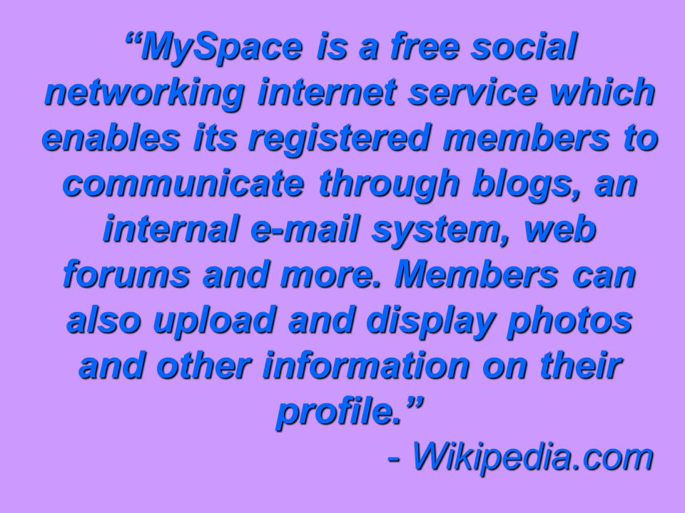 MySpace is a free social networking internet service which enables its registered members to communicate through blogs, an internal  system, web forums and more.