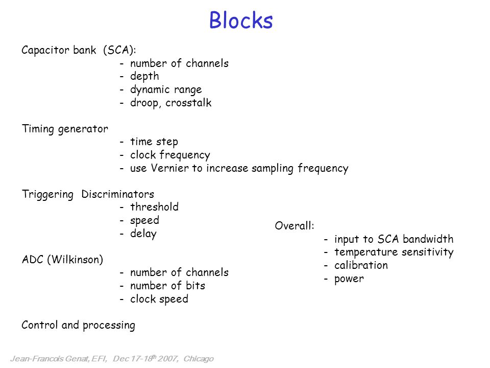 Blocks Jean-Francois Genat, EFI, Dec th 2007, Chicago Capacitor bank (SCA): - number of channels - depth - dynamic range - droop, crosstalk Timing generator - time step - clock frequency - use Vernier to increase sampling frequency Triggering Discriminators - threshold - speed - delay ADC (Wilkinson) - number of channels - number of bits - clock speed Control and processing Overall: - input to SCA bandwidth - temperature sensitivity - calibration - power