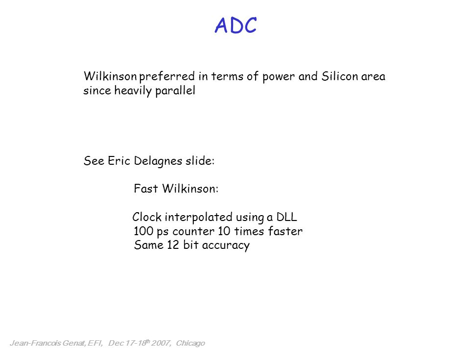 ADC Jean-Francois Genat, EFI, Dec th 2007, Chicago Wilkinson preferred in terms of power and Silicon area since heavily parallel See Eric Delagnes slide: Fast Wilkinson: Clock interpolated using a DLL 100 ps counter 10 times faster Same 12 bit accuracy