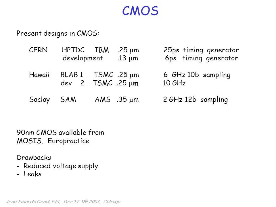 CMOS Jean-Francois Genat, EFI, Dec th 2007, Chicago Present designs in CMOS: CERN HPTDC IBM.25  m 25ps timing generator development.13  m 6ps timing generator Hawaii BLAB 1 TSMC.25  m 6 GHz 10b sampling dev 2 TSMC.25  m 10 GHz Saclay SAM AMS.35  m 2 GHz 12b sampling 90nm CMOS available from MOSIS, Europractice Drawbacks - Reduced voltage supply - Leaks