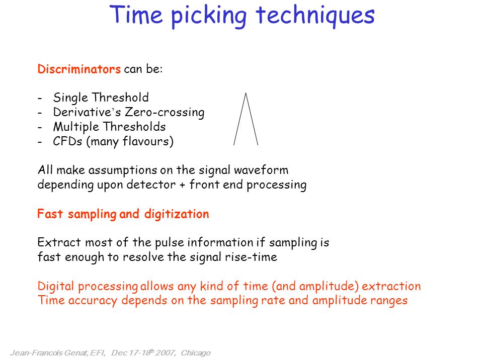 Time picking techniques Jean-Francois Genat, EFI, Dec th 2007, Chicago Discriminators can be: - Single Threshold - Derivative ’ s Zero-crossing - Multiple Thresholds - CFDs (many flavours) All make assumptions on the signal waveform depending upon detector + front end processing Fast sampling and digitization Extract most of the pulse information if sampling is fast enough to resolve the signal rise-time Digital processing allows any kind of time (and amplitude) extraction Time accuracy depends on the sampling rate and amplitude ranges