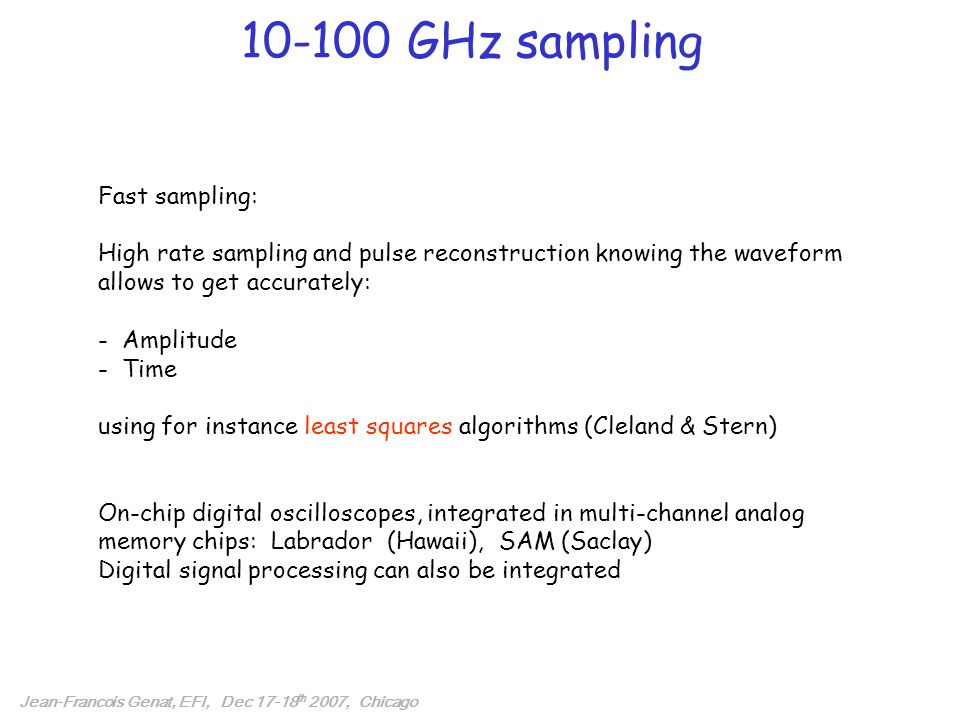 GHz sampling Fast sampling: High rate sampling and pulse reconstruction knowing the waveform allows to get accurately: - Amplitude - Time using for instance least squares algorithms (Cleland & Stern) On-chip digital oscilloscopes, integrated in multi-channel analog memory chips: Labrador (Hawaii), SAM (Saclay) Digital signal processing can also be integrated Jean-Francois Genat, EFI, Dec th 2007, Chicago