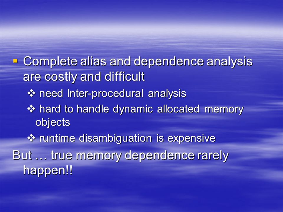  Complete alias and dependence analysis are costly and difficult  need Inter-procedural analysis  hard to handle dynamic allocated memory objects  runtime disambiguation is expensive But … true memory dependence rarely happen!!