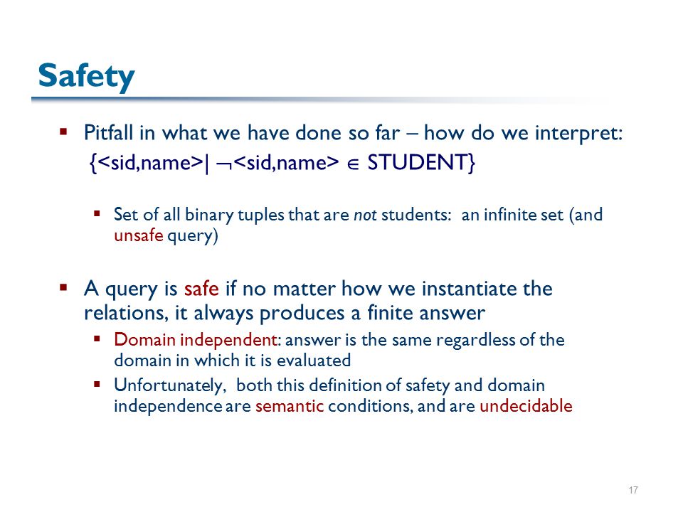 17 Safety  Pitfall in what we have done so far – how do we interpret: { |   STUDENT}  Set of all binary tuples that are not students: an infinite set (and unsafe query)  A query is safe if no matter how we instantiate the relations, it always produces a finite answer  Domain independent: answer is the same regardless of the domain in which it is evaluated  Unfortunately, both this definition of safety and domain independence are semantic conditions, and are undecidable