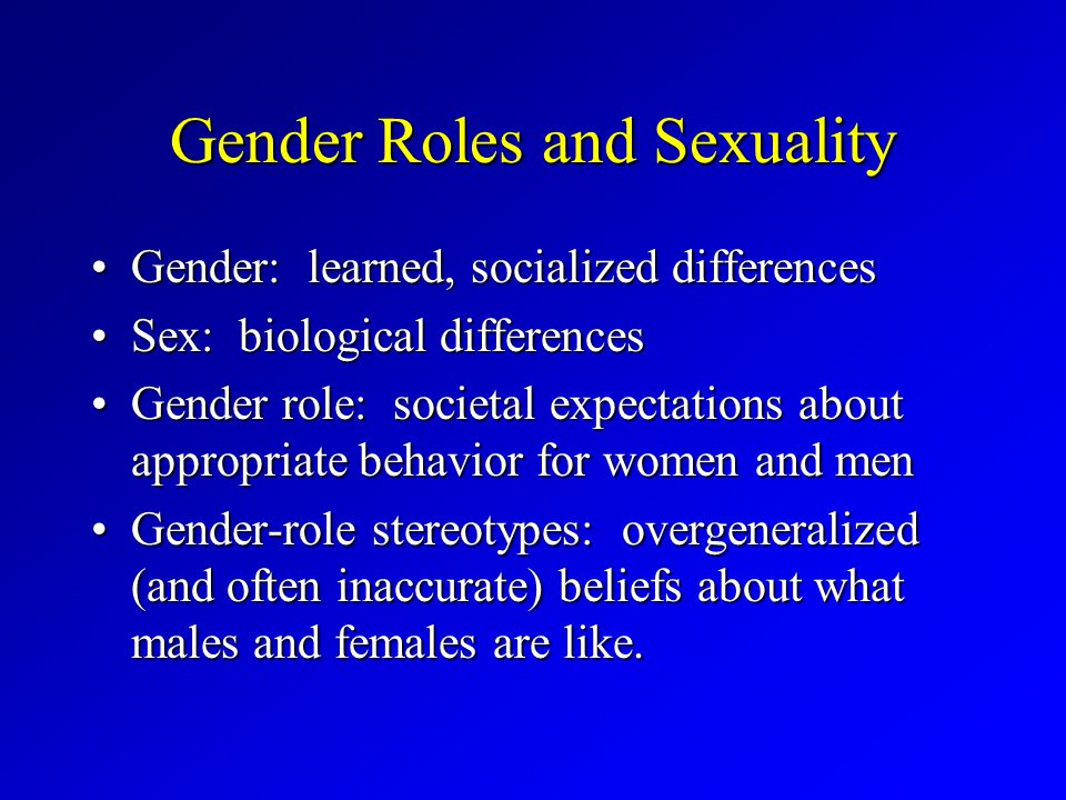 Gender Roles and Sexuality Gender: learned, socialized differencesGender: learned, socialized differences Sex: biological differencesSex: biological differences Gender role: societal expectations about appropriate behavior for women and menGender role: societal expectations about appropriate behavior for women and men Gender-role stereotypes: overgeneralized (and often inaccurate) beliefs about what males and females are like.Gender-role stereotypes: overgeneralized (and often inaccurate) beliefs about what males and females are like.