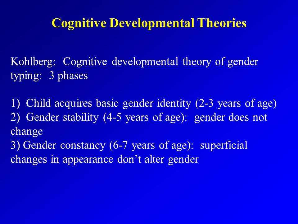 Cognitive Developmental Theories Kohlberg: Cognitive developmental theory of gender typing: 3 phases 1) Child acquires basic gender identity (2-3 years of age) 2) Gender stability (4-5 years of age): gender does not change 3) Gender constancy (6-7 years of age): superficial changes in appearance don’t alter gender