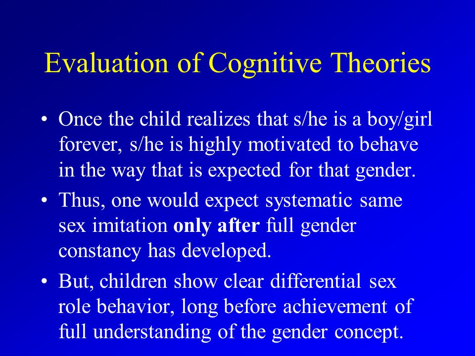 Evaluation of Cognitive Theories Once the child realizes that s/he is a boy/girl forever, s/he is highly motivated to behave in the way that is expected for that gender.