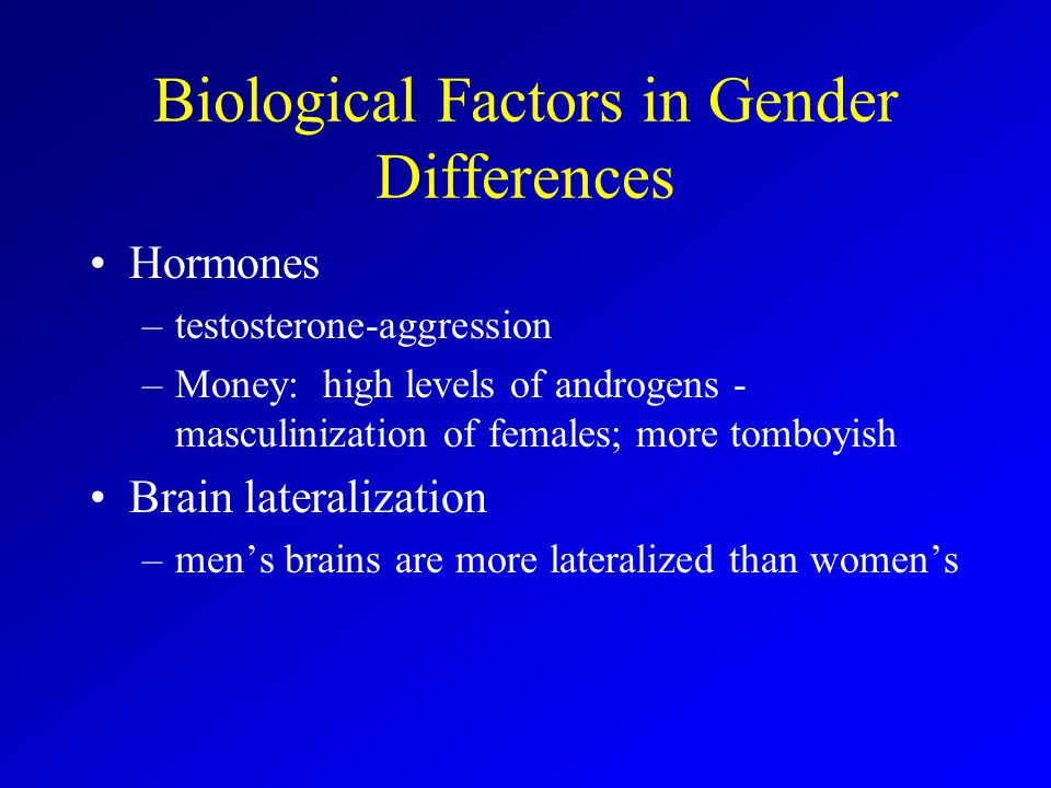 Biological Factors in Gender Differences Hormones –testosterone-aggression –Money: high levels of androgens - masculinization of females; more tomboyish Brain lateralization –men’s brains are more lateralized than women’s