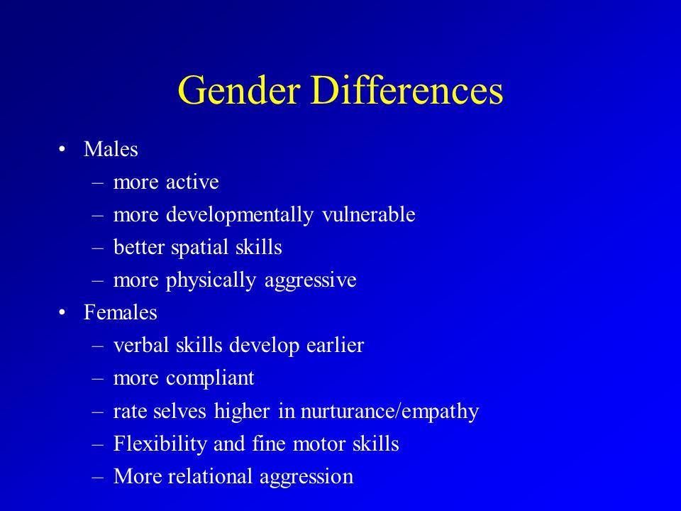 Gender Differences Males –more active –more developmentally vulnerable –better spatial skills –more physically aggressive Females –verbal skills develop earlier –more compliant –rate selves higher in nurturance/empathy –Flexibility and fine motor skills –More relational aggression