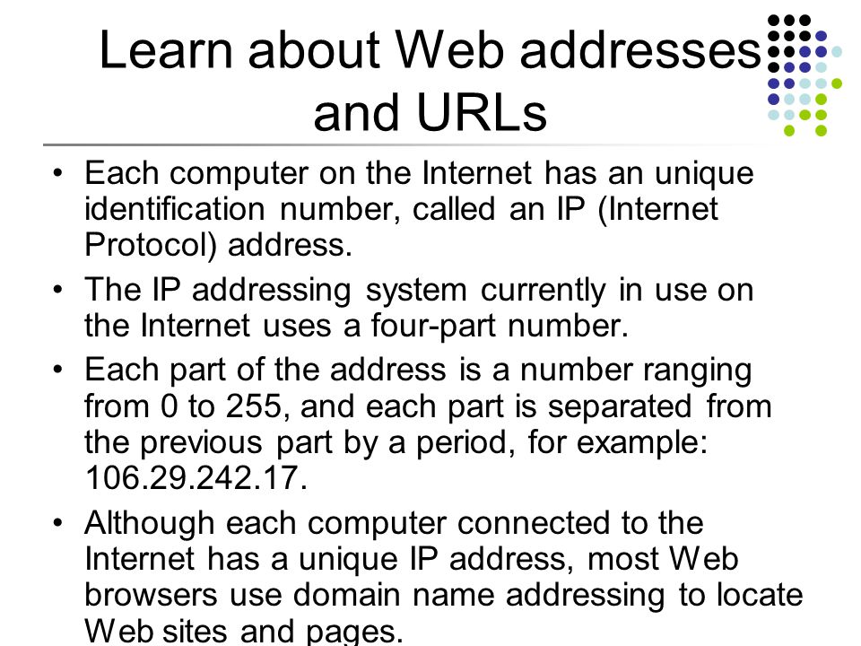 Learn about Web addresses and URLs Each computer on the Internet has an unique identification number, called an IP (Internet Protocol) address.