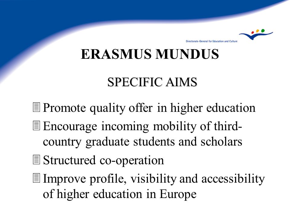 ERASMUS MUNDUS SPECIFIC AIMS 3Promote quality offer in higher education 3Encourage incoming mobility of third- country graduate students and scholars 3Structured co-operation 3Improve profile, visibility and accessibility of higher education in Europe