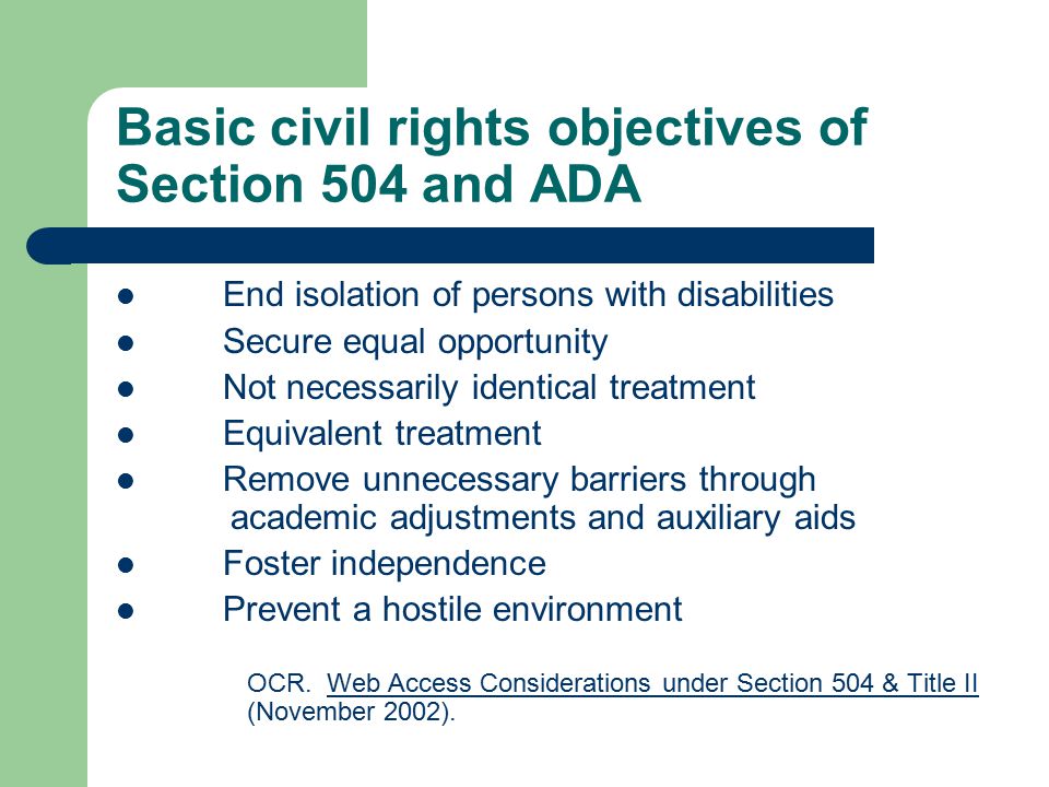 Basic civil rights objectives of Section 504 and ADA End isolation of persons with disabilities Secure equal opportunity Not necessarily identical treatment Equivalent treatment Remove unnecessary barriers through academic adjustments and auxiliary aids Foster independence Prevent a hostile environment OCR.
