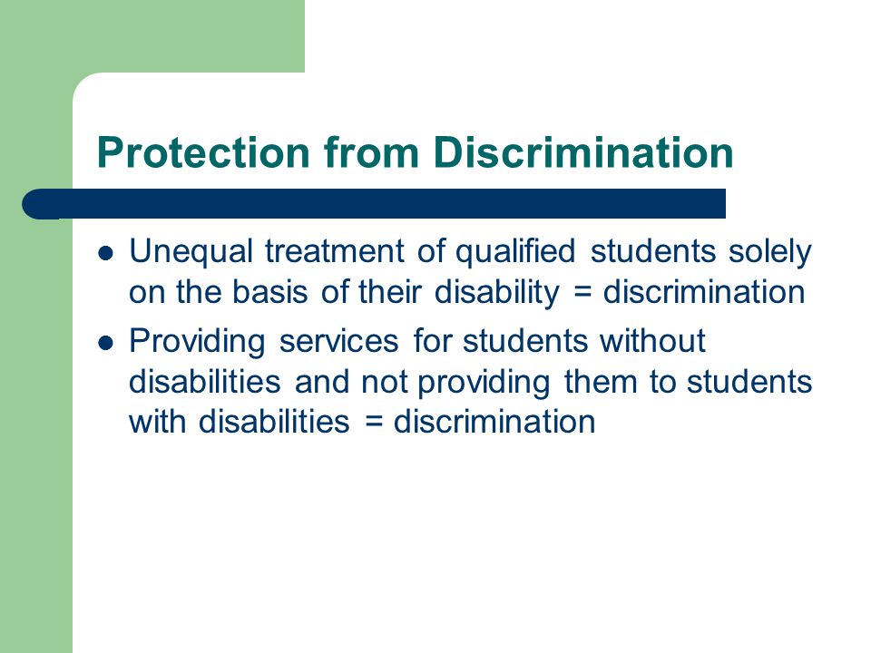 Protection from Discrimination Unequal treatment of qualified students solely on the basis of their disability = discrimination Providing services for students without disabilities and not providing them to students with disabilities = discrimination
